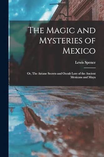 The Magic and Mysteries of Mexico: Or, The Arcane Secrets and Occult Lore of the Ancient Mexicans and Maya