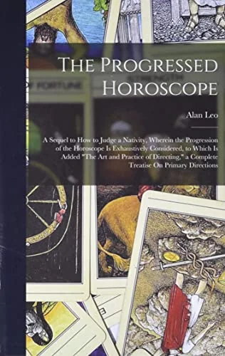 The Progressed Horoscope: A Sequel to How to Judge a Nativity, Wherein the Progression of the Horoscope Is Exhaustively Considered, to Which Is