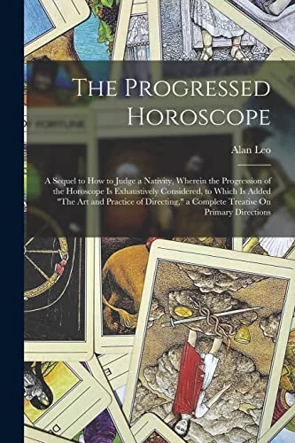 The Progressed Horoscope: A Sequel to How to Judge a Nativity, Wherein the Progression of the Horoscope Is Exhaustively Considered, to Which Is Added "The